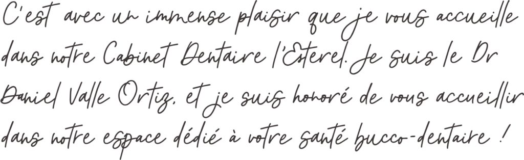 Petite phrase du docteur : C'est avec un immense plaisir que je vous accueille dans notre cabinet dentaire l'esterel. Je suis le dr Daniel Valle Ortiz et je suis honoré de vous accueillir dans notre espace dédié à votre santé bucco-dentaire !